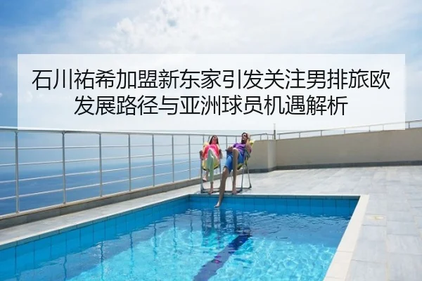 石川祐希加盟新东家引发关注男排旅欧发展路径与亚洲球员机遇解析