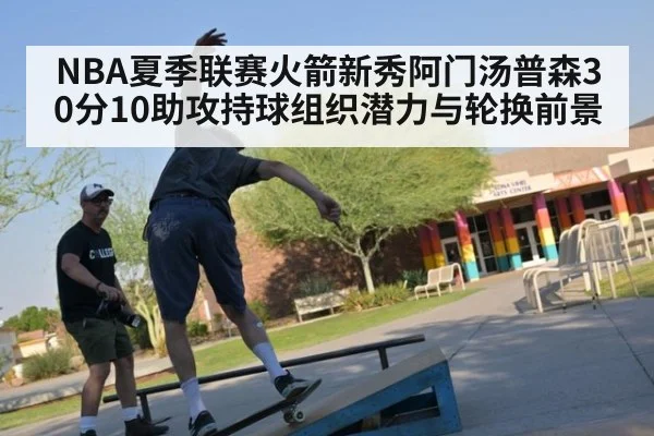 NBA夏季联赛火箭新秀阿门汤普森30分10助攻持球组织潜力与轮换前景